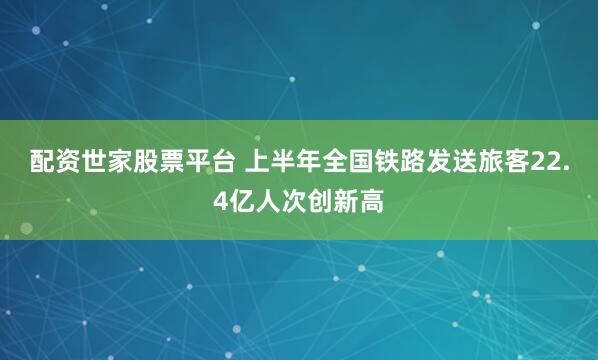 配资世家股票平台 上半年全国铁路发送旅客22.4亿人次创新高