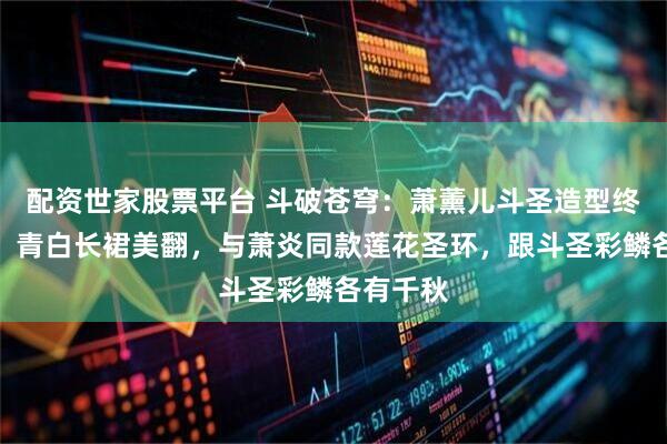 配资世家股票平台 斗破苍穹：萧薰儿斗圣造型终于曝光，青白长裙美翻，与萧炎同款莲花圣环，跟斗圣彩鳞各有千秋