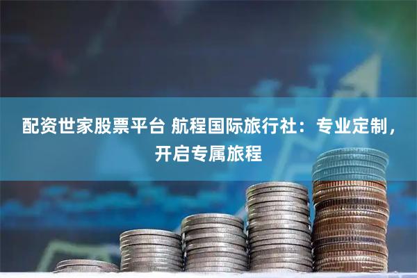 配资世家股票平台 航程国际旅行社：专业定制，开启专属旅程