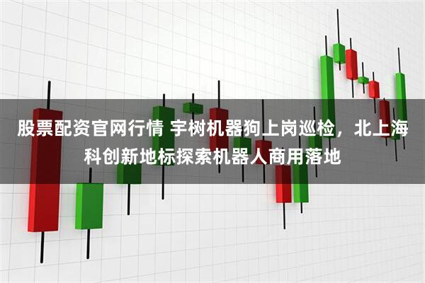 股票配资官网行情 宇树机器狗上岗巡检，北上海科创新地标探索机器人商用落地