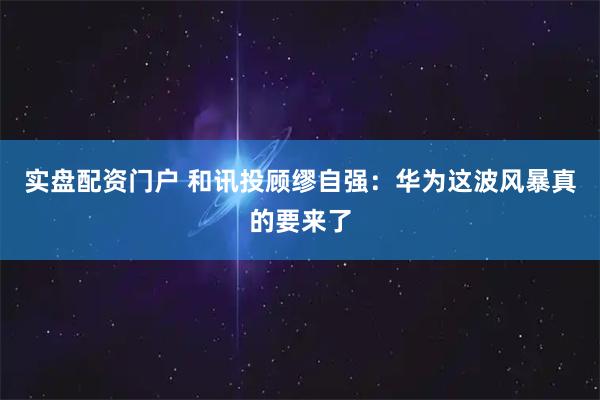 实盘配资门户 和讯投顾缪自强：华为这波风暴真的要来了