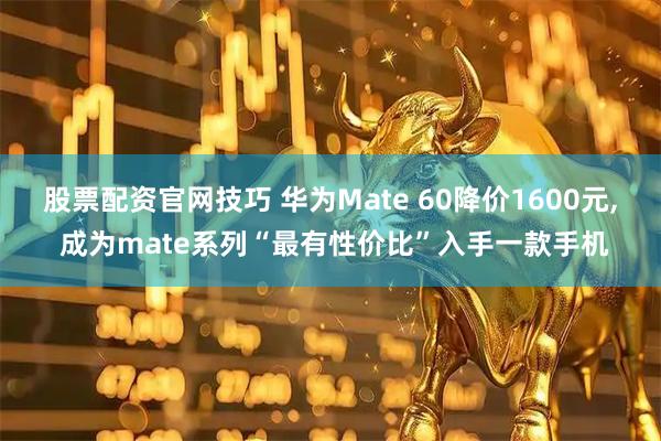 股票配资官网技巧 华为Mate 60降价1600元, 成为mate系列“最有性价比”入手一款手机